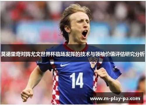 莫德里奇对阵尤文世界杯临场发挥的技术与领袖价值评估研究分析 莫德里奇对阵尤文世界杯临场发挥的技术与领袖价值评估研究分析