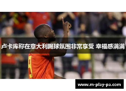 卢卡库称在意大利踢球氛围非常享受 幸福感满满 卢卡库称在意大利踢球氛围非常享受 幸福感满满