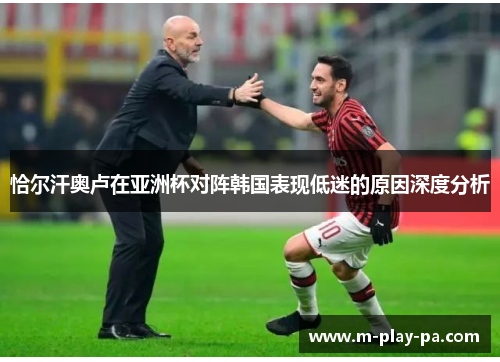 恰尔汗奥卢在亚洲杯对阵韩国表现低迷的原因深度分析 恰尔汗奥卢在亚洲杯对阵韩国表现低迷的原因深度分析